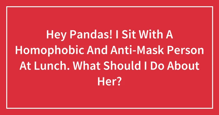 Hey Pandas! I Sit With A Homophobic And Anti-Mask Person At Lunch. What Should I Do About Her? (Closed)