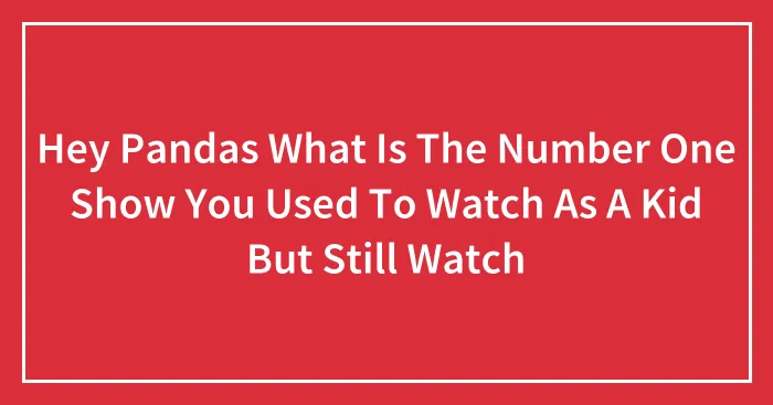 Hey Pandas What Is The Number One Show You Used To Watch As A Kid But Still Watch