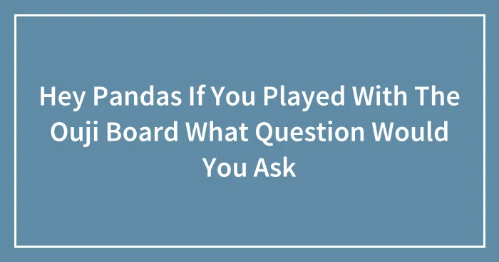 Hey Pandas If You Played With The Ouji Board What Question Would You Ask