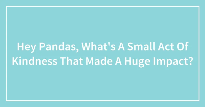 Hey Pandas, What's A Small Act Of Kindness That Made A Huge Impact? (Closed)