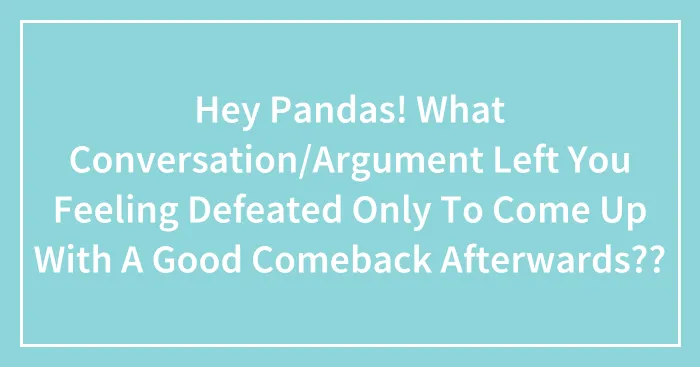 Hey Pandas! What Conversation/Argument Left You Feeling Defeated Only To Come Up With A Good Comeback Afterwards??