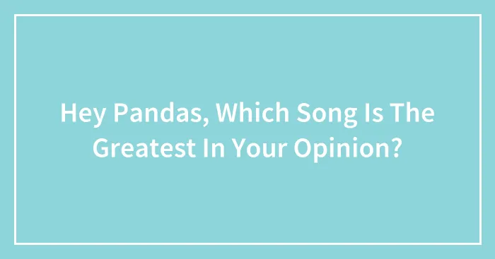Hey Pandas, Which Song Is The Greatest In Your Opinion?