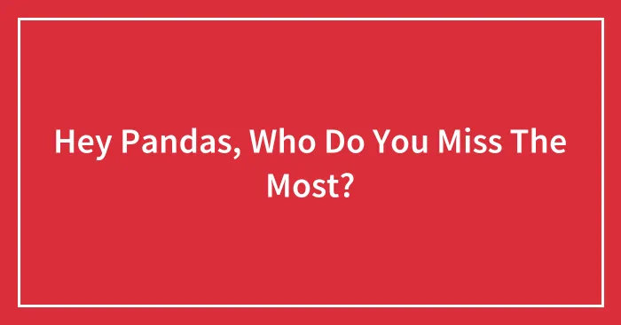 Hey Pandas, Who Do You Miss The Most? (Closed)
