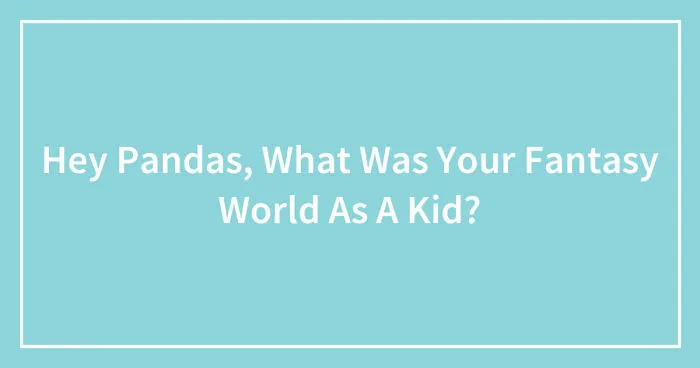 Hey Pandas, What Was Your Fantasy World As A Kid? (Closed)