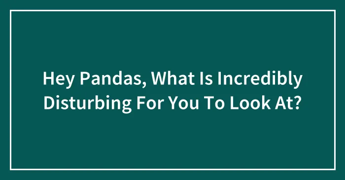Hey Pandas, What Is Incredibly Disturbing For You To Look At?