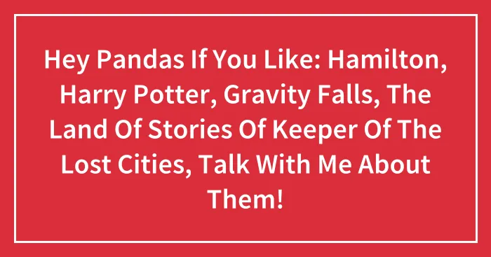 Hey Pandas If You Like: Hamilton, Harry Potter, Gravity Falls, The Land Of Stories Of Keeper Of The Lost Cities, Talk With Me About Them!