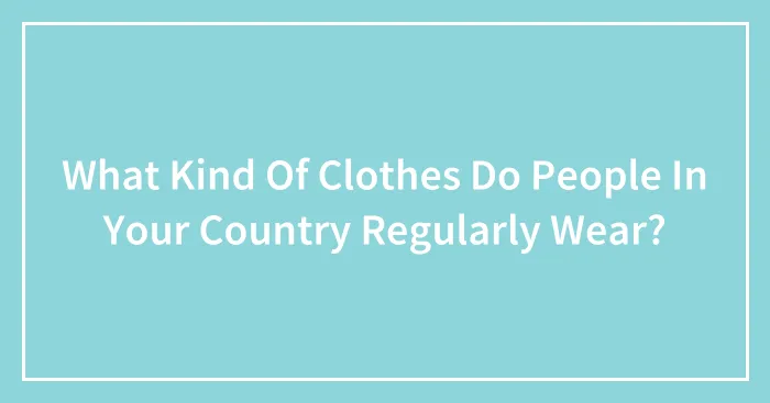 What Kind Of Clothes Do People In Your Country Regularly Wear?