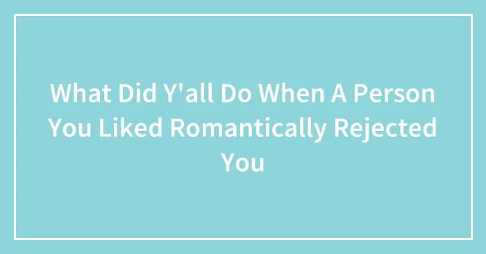 What Did Y'all Do When A Person You Liked Romantically Rejected You