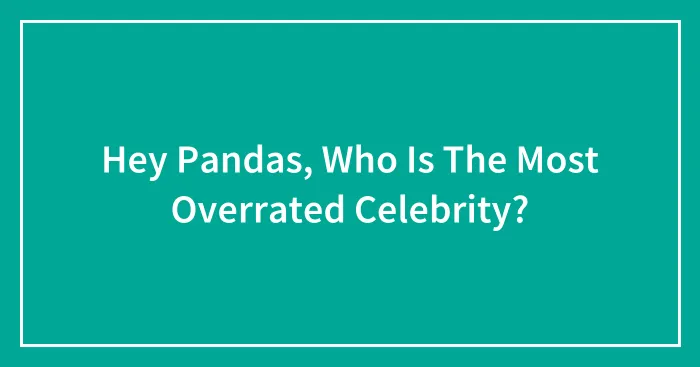 Hey Pandas, Who Is The Most Overrated Celebrity?