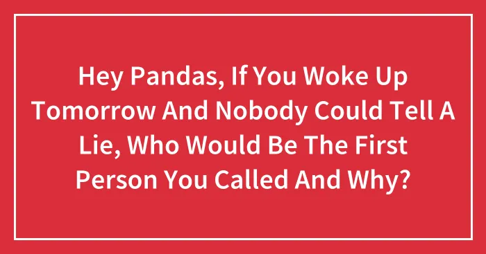 Hey Pandas, If You Woke Up Tomorrow And Nobody Could Tell A Lie, Who Would Be The First Person You Called And Why? (Closed)