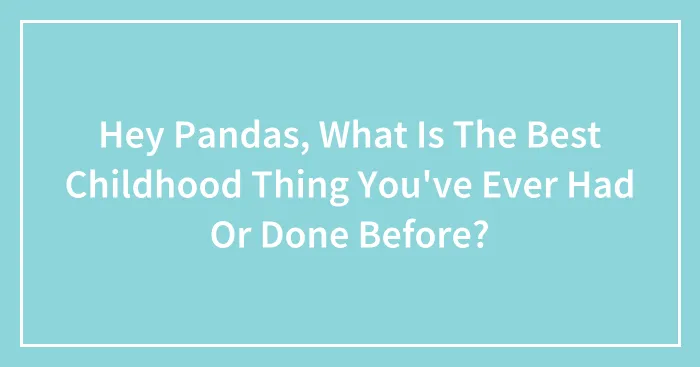 Hey Pandas, What Is The Best Childhood Thing You've Ever Had Or Done Before?