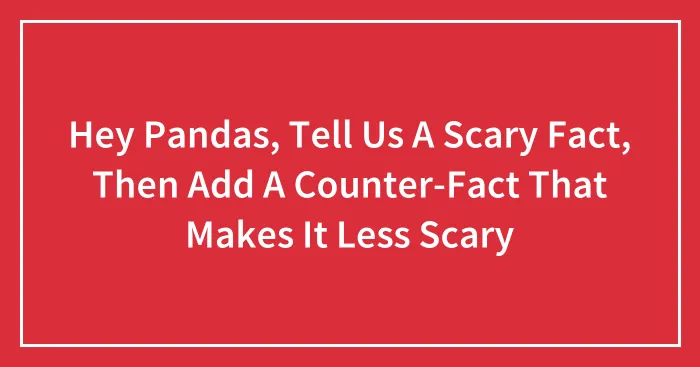 Hey Pandas, Tell Us A Scary Fact, Then Add A Counter-Fact That Makes It Less Scary