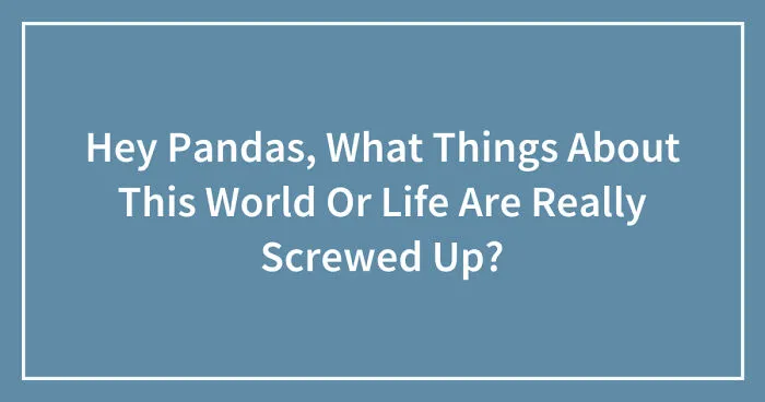 Hey Pandas, What Things About This World Or Life Are Really Screwed Up? (Closed)