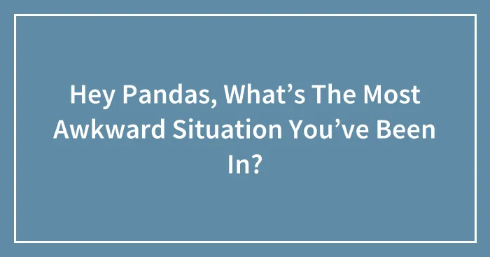 Hey Pandas, What’s The Most Awkward Situation You’ve Been In?