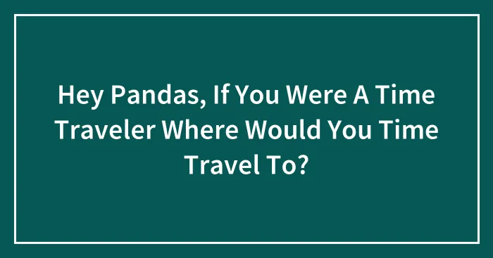 Hey Pandas, If You Were A Time Traveler Where Would You Time Travel To? (Closed)