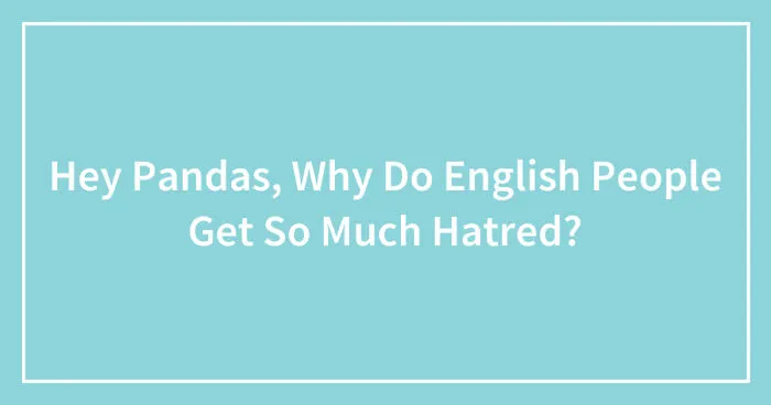 Hey Pandas, Why Do English People Get So Much Hatred? (Closed)