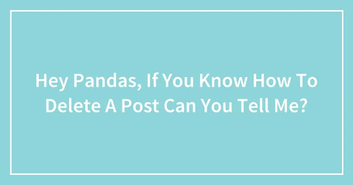 Hey Pandas, If You Know How To Delete A Post Can You Tell Me?