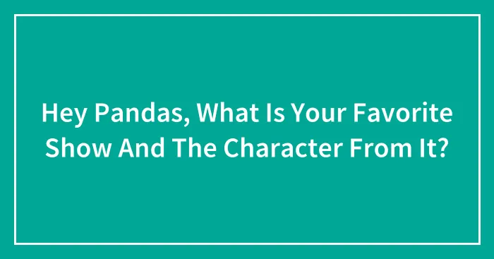 Hey Pandas, What Is Your Favorite Show And The Character From It?
