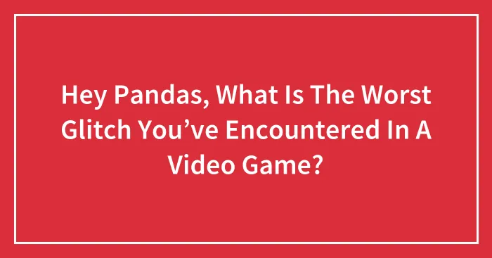 Hey Pandas, What Is The Worst Glitch You’ve Encountered In A Video Game?