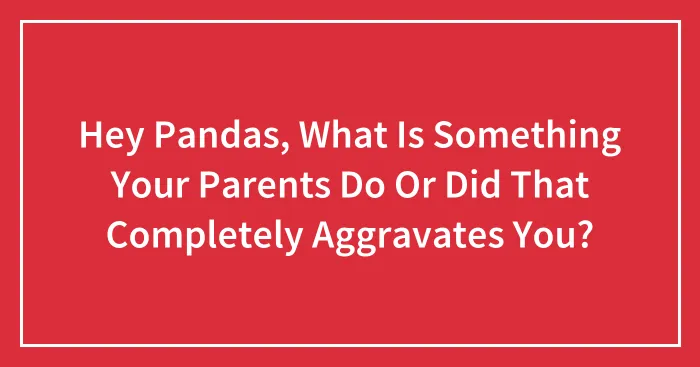 Hey Pandas, What Is Something Your Parents Do Or Did That Completely Aggravates You? (Closed)