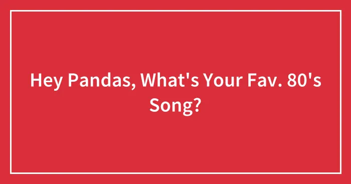 Hey Pandas, What's Your Fav. 80's Song? (Closed)