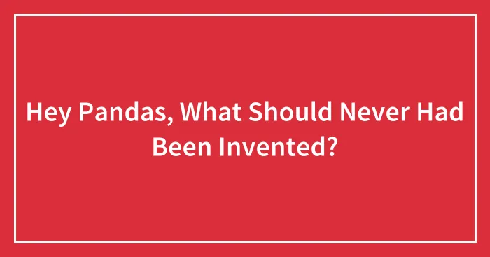 Hey Pandas, What Should Never Had Been Invented?