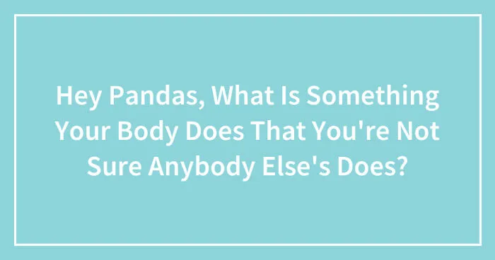 Hey Pandas, What Is Something Your Body Does That You're Not Sure Anybody Else's Does? (Closed)