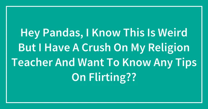 Hey Pandas, I Know This Is Weird But I Have A Crush On My Religion Teacher And Want To Know Any Tips On Flirting??