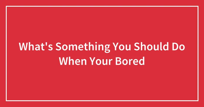 What's Something You Should Do When Your Bored