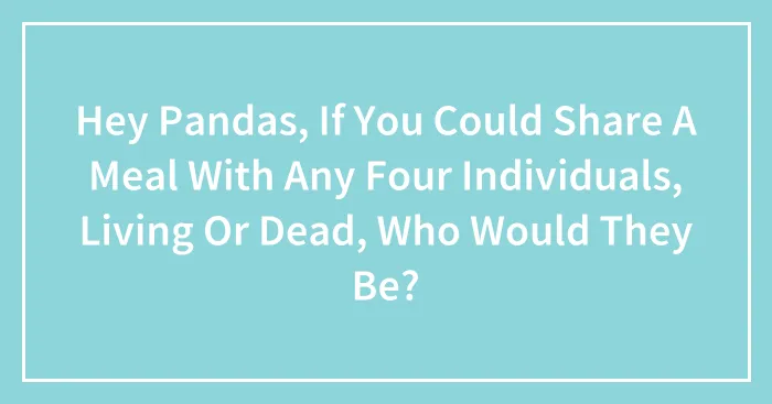 Hey Pandas, If You Could Share A Meal With Any Four Individuals, Living Or Dead, Who Would They Be?