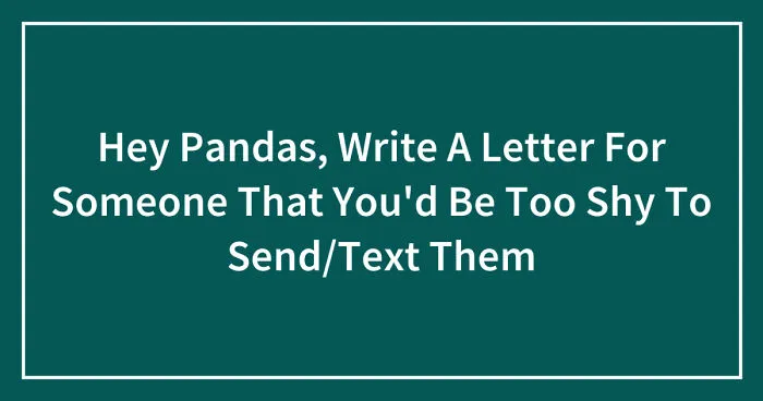 Hey Pandas, Write A Letter For Someone That You'd Be Too Shy To Send/Text Them (Closed)