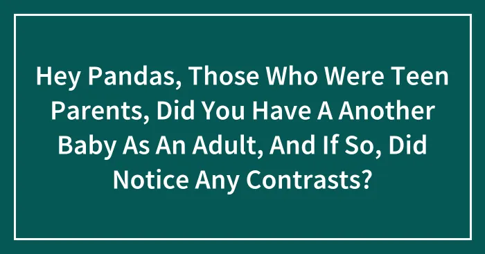 Hey Pandas, Those Who Were Teen Parents, Did You Have A Another Baby As An Adult, And If So, Did Notice Any Contrasts?