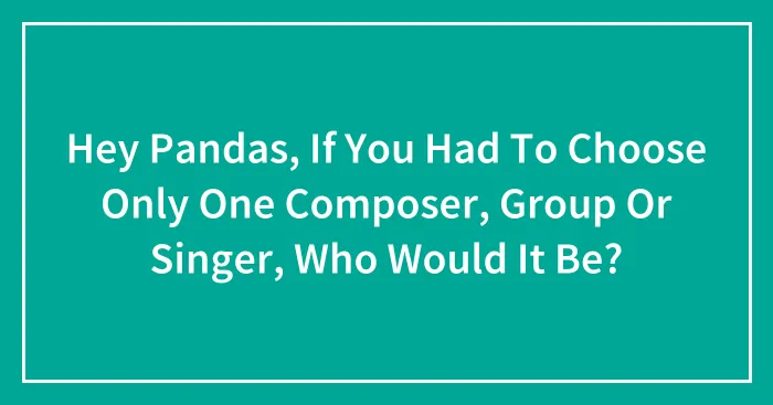 Hey Pandas, If You Had To Choose Only One Composer, Group Or Singer, Who Would It Be? (Closed)