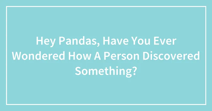 Hey Pandas, Have You Ever Wondered How A Person Discovered Something? (Closed)