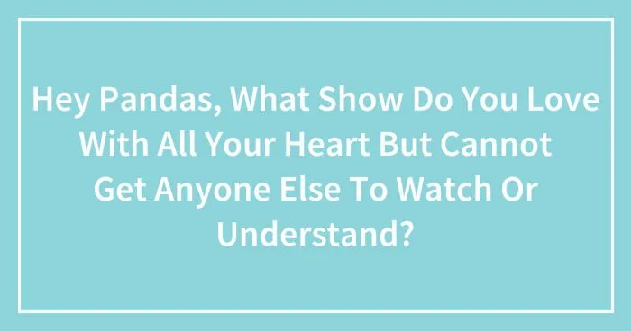 Hey Pandas, What Show Do You Love With All Your Heart But Cannot Get Anyone Else To Watch Or Understand? (Closed)