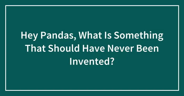 Hey Pandas, What Is Something That Should Have Never Been Invented?