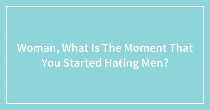 Woman, What Is The Moment That You Started Hating Men?