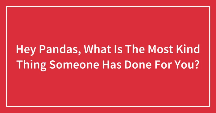 Hey Pandas, What Is The Most Kind Thing Someone Has Done For You? (Closed)