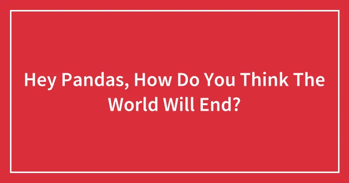 Hey Pandas, How Do You Think The World Will End?