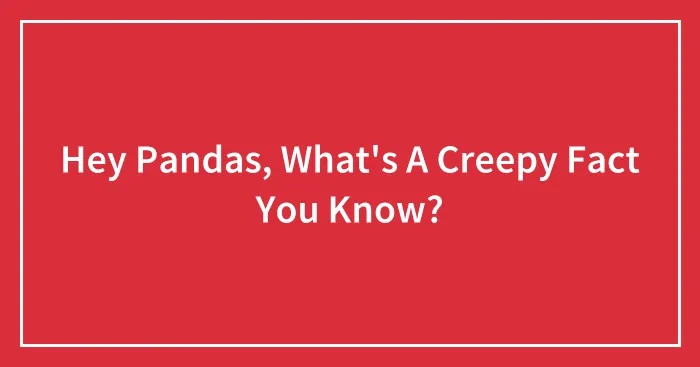 Hey Pandas, What's A Creepy Fact You Know?