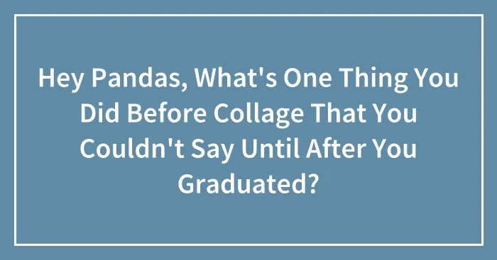 Hey Pandas, What's One Thing You Did Before Collage That You Couldn't Say Until After You Graduated? (Closed)