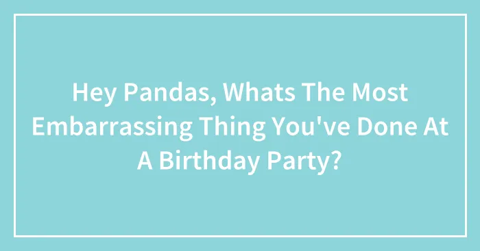 Hey Pandas, Whats The Most Embarrassing Thing You've Done At A Birthday Party?