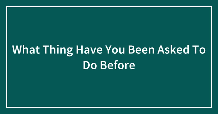 What Thing Have You Been Asked To Do Before