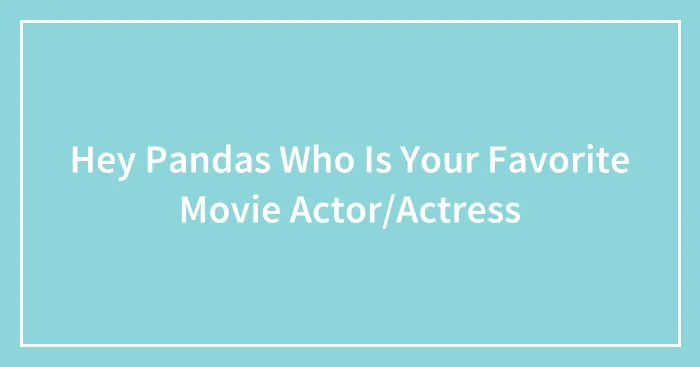 Hey Pandas Who Is Your Favorite Movie Actor/Actress