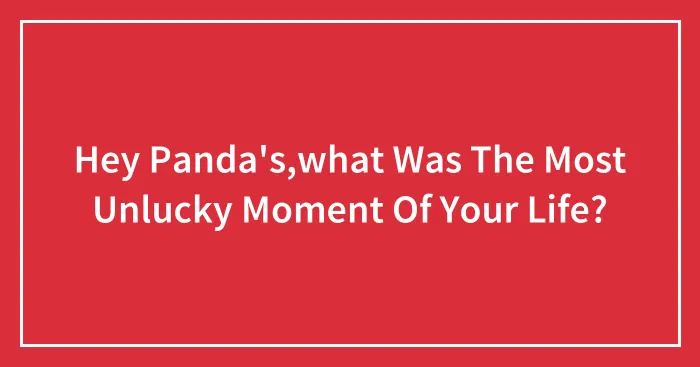 Hey Panda's,what Was The Most Unlucky Moment Of Your Life?