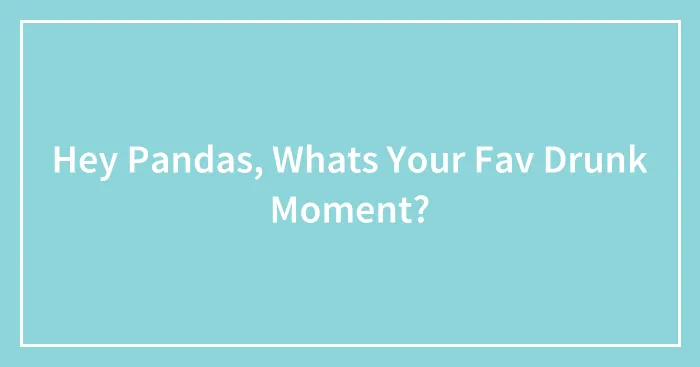 Hey Pandas, Whats Your Fav Drunk Moment?