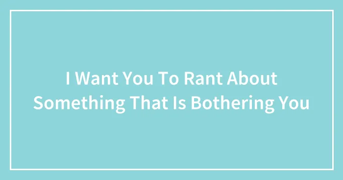I Want You To Rant About Something That Is Bothering You