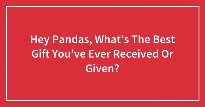 Hey Pandas, What’s The Best Gift You’ve Ever Received Or Given? (Closed)