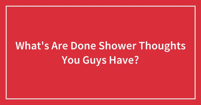What's Are Done Shower Thoughts You Guys Have?