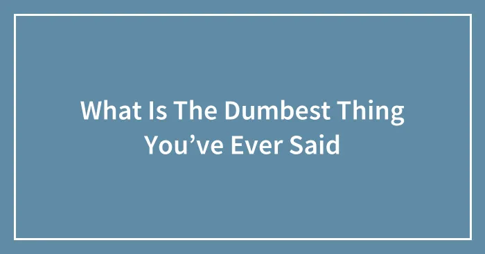 What Is The Dumbest Thing You’ve Ever Said
